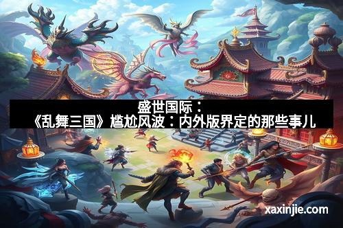盛世国际：《乱舞三国》尴尬风波：内外版界定的那些事儿